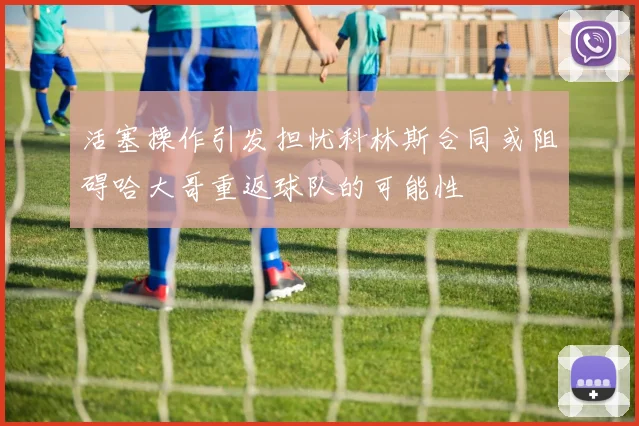 活塞操作引发担忧科林斯合同或阻碍哈大哥重返球队的可能性