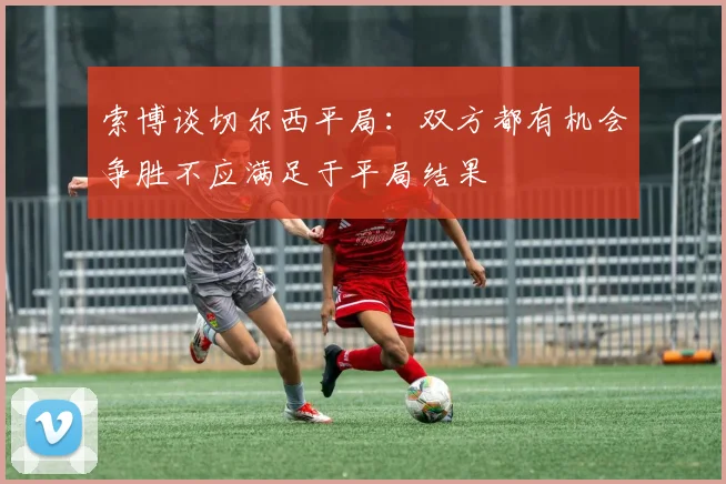 索博谈切尔西平局：双方都有机会争胜不应满足于平局结果