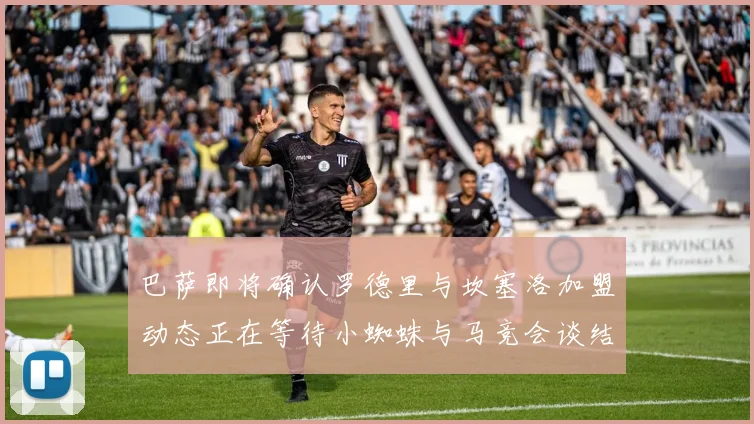 巴萨即将确认罗德里与坎塞洛加盟动态正在等待小蜘蛛与马竞会谈结果