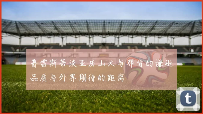 普雷斯蒂谈亚历山大与邓肯的谦逊品质与外界期待的距离