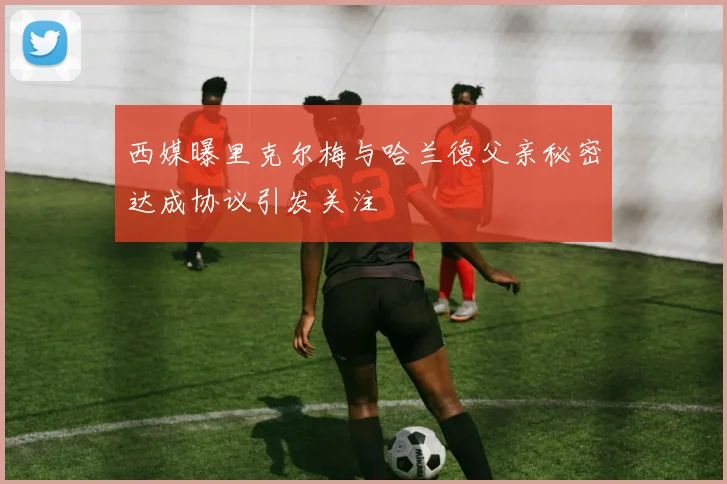 西媒曝里克尔梅与哈兰德父亲秘密达成协议引发关注