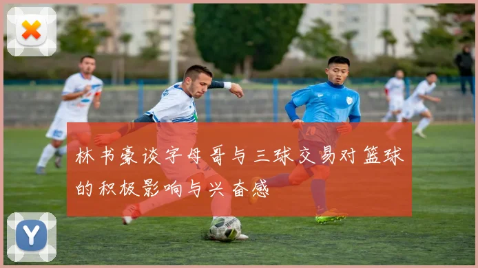 林书豪谈字母哥与三球交易对篮球的积极影响与兴奋感