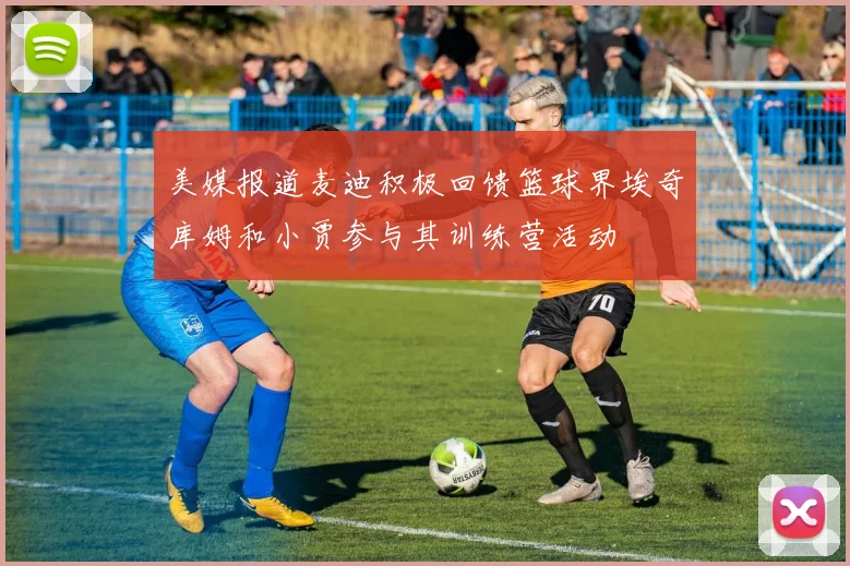 美媒报道麦迪积极回馈篮球界埃奇库姆和小贾参与其训练营活动