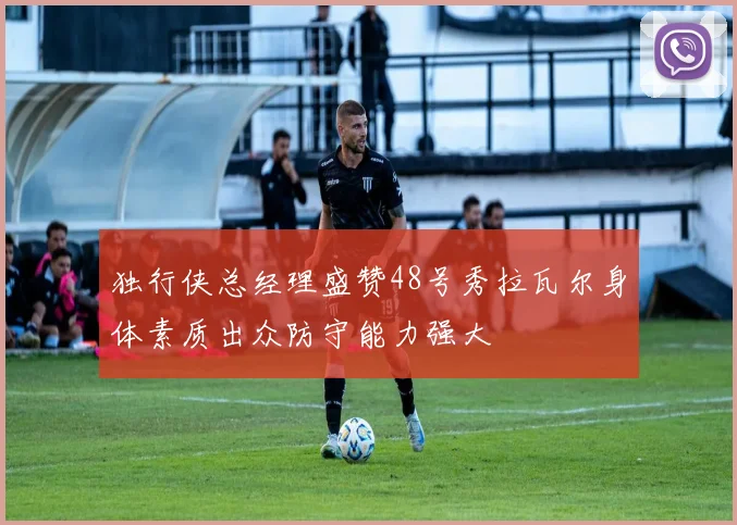 独行侠总经理盛赞48号秀拉瓦尔身体素质出众防守能力强大