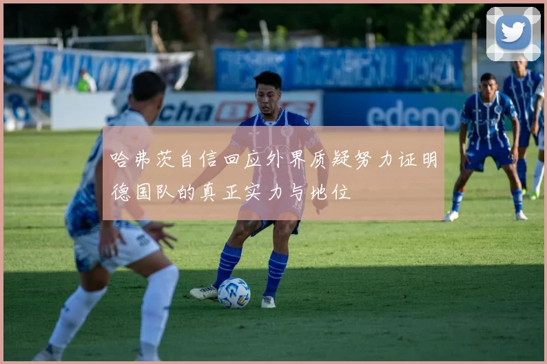 哈弗茨自信回应外界质疑努力证明德国队的真正实力与地位