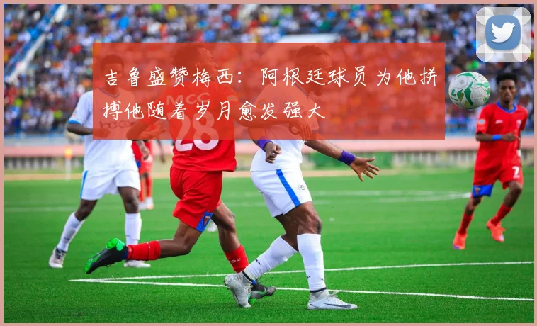 吉鲁盛赞梅西：阿根廷球员为他拼搏他随着岁月愈发强大