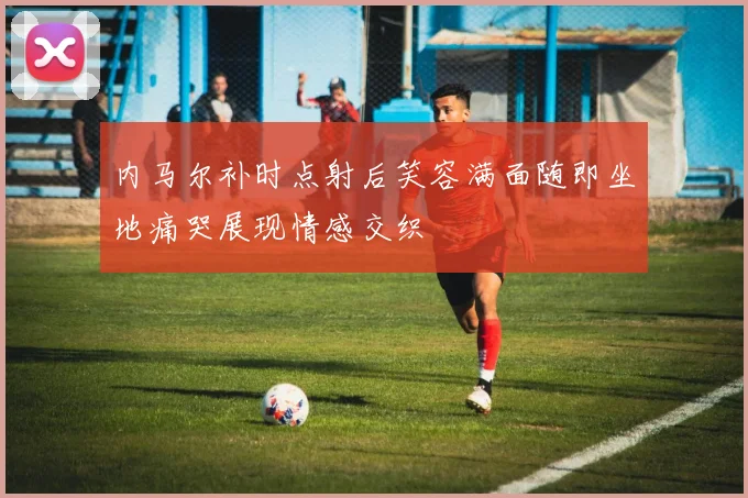 内马尔补时点射后笑容满面随即坐地痛哭展现情感交织