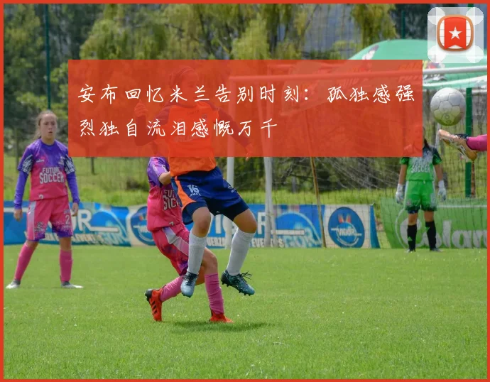 安布回忆米兰告别时刻：孤独感强烈独自流泪感慨万千