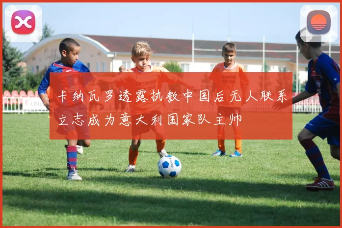 卡纳瓦罗透露执教中国后无人联系立志成为意大利国家队主帅