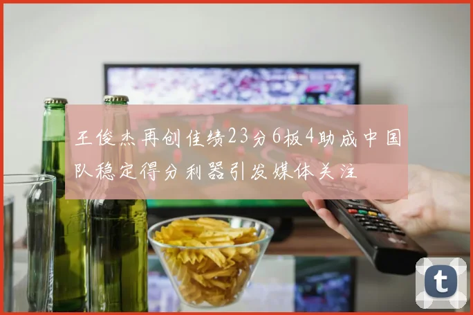 王俊杰再创佳绩23分6板4助成中国队稳定得分利器引发媒体关注