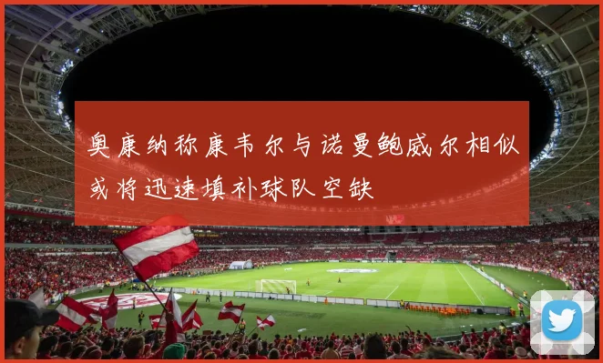 奥康纳称康韦尔与诺曼鲍威尔相似或将迅速填补球队空缺