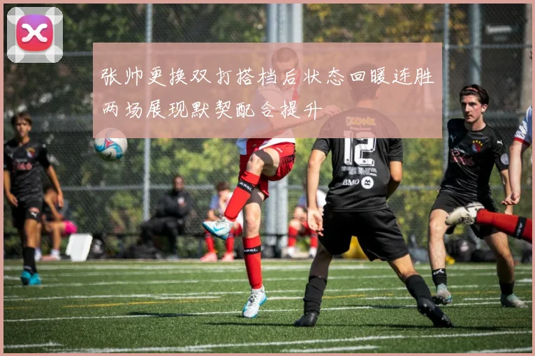 张帅更换双打搭档后状态回暖连胜两场展现默契配合提升