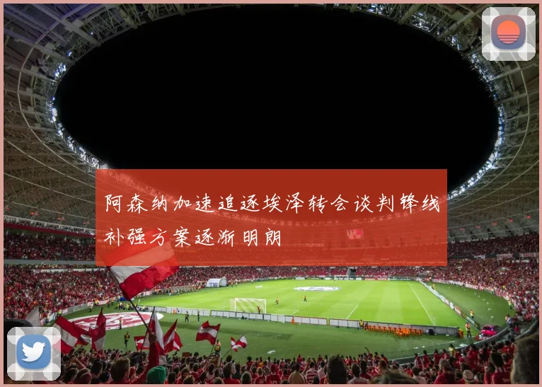 阿森纳加速追逐埃泽转会谈判锋线补强方案逐渐明朗