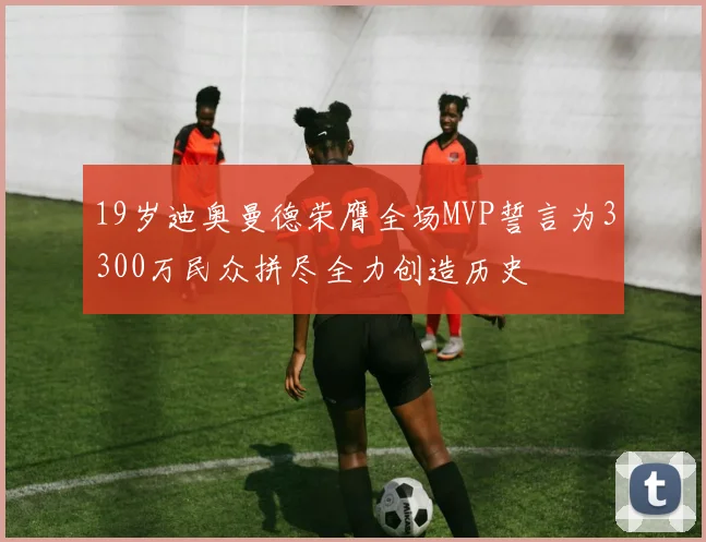 19岁迪奥曼德荣膺全场MVP誓言为3300万民众拼尽全力创造历史