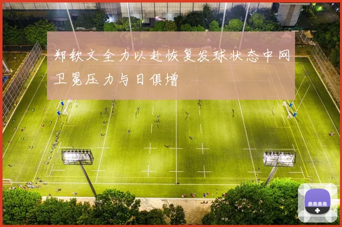 郑钦文全力以赴恢复发球状态中网卫冕压力与日俱增