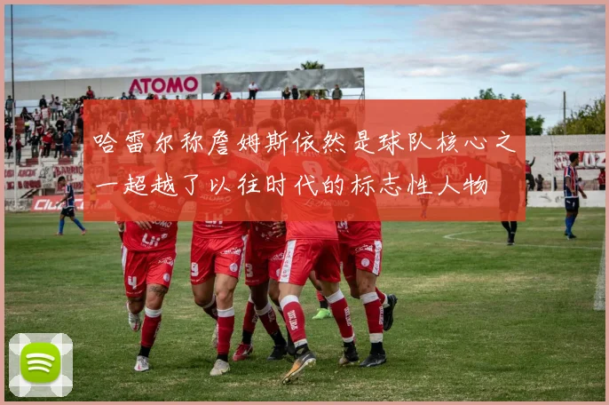 哈雷尔称詹姆斯依然是球队核心之一超越了以往时代的标志性人物