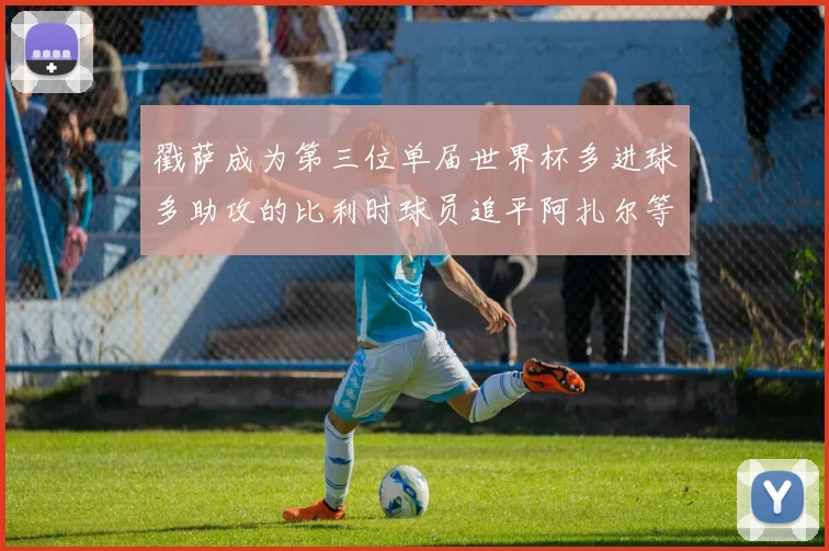 戳萨成为第三位单届世界杯多进球多助攻的比利时球员追平阿扎尔等传奇