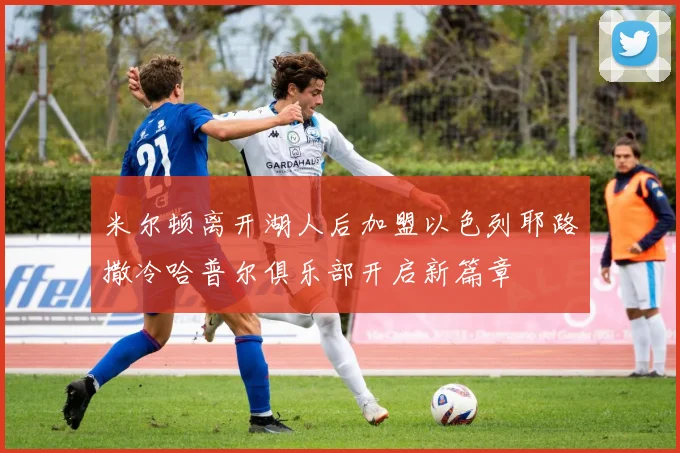 米尔顿离开湖人后加盟以色列耶路撒冷哈普尔俱乐部开启新篇章