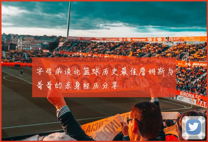字母弟谈论篮球历史最佳詹姆斯与哥哥的亲身经历分享