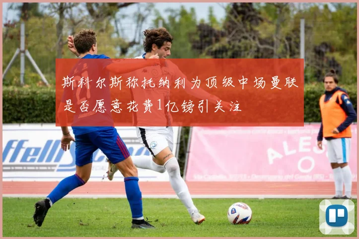 斯科尔斯称托纳利为顶级中场曼联是否愿意花费1亿镑引关注