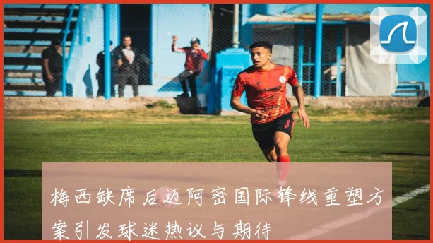 梅西缺席后迈阿密国际锋线重塑方案引发球迷热议与期待
