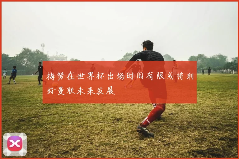 梅努在世界杯出场时间有限或将利好曼联未来发展