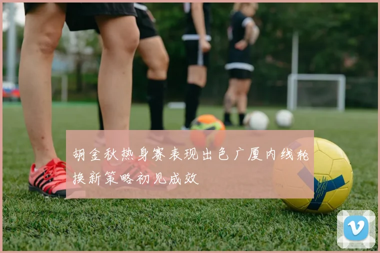 胡金秋热身赛表现出色广厦内线轮换新策略初见成效