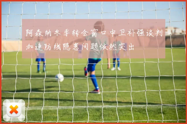 阿森纳冬季转会窗口中卫补强谈判加速防线隐患问题依然突出